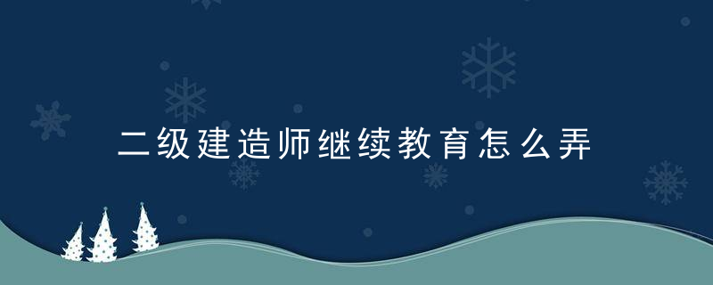 二级建造师继续教育怎么弄 二级建造师继续教育如何弄